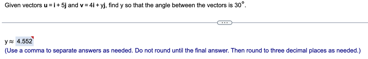 Given vectors u =i+ 5j and v = 4i + yj, find y so that the angle between the vectors is 30°.
y x 4.552
(Use a comma to separate answers as needed. Do not round until the final answer. Then round to three decimal places as needed.)
