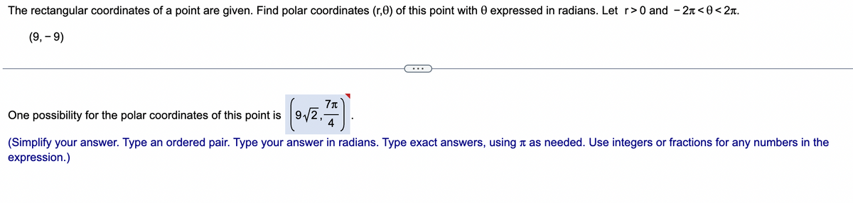 The rectangular coordinates of a point are given. Find polar coordinates (r,0) of this point with 0 expressed in radians. Let r> 0 and - 2n < 0<2x.
(9, – 9)
One possibility for the polar coordinates of this point is 9/2,-
4
(Simplify your answer. Type an ordered pair. Type your answer in radians. Type exact answers, using n as needed. Use integers or fractions for any numbers in the
expression.)
