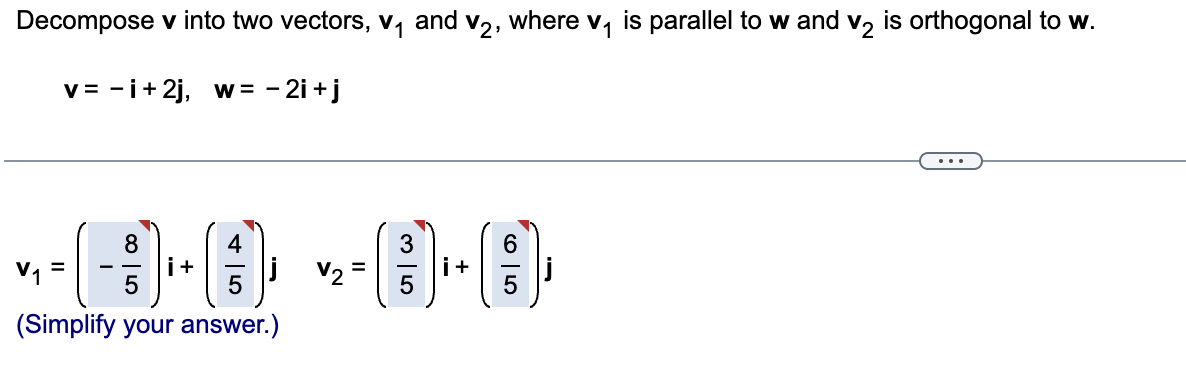 Decompose v into two vectors, v, and v2, where v, is parallel to w and v, is orthogonal to w.
v= -i+2j, w = - 2i +j
...
4
i+
V1
V2
i+
(Simplify your answer.)
