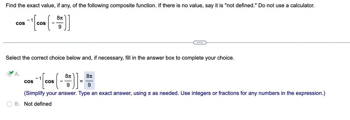 Find the exact value, if any, of the following composite function. If there is no value, say it is "not defined." Do not use a calculator.
CoS
CoS
Select the correct choice below and, if necessary, fill in the answer box to complete your choice.
A.
- 1
CoS
cos
(Simplify your answer. Type an exact answer, using n as needed. Use integers or fractions for any numbers in the expression.)
O B. Not defined
