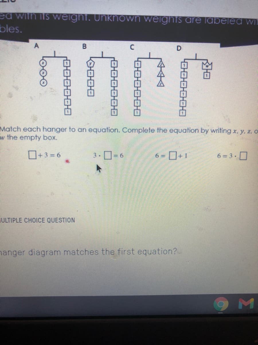 ed with its weight. Unknown weightS are labeled wi
bles.
D.
Match each hanger to an equation. Complete the equation by writing x. y., z, O
w the empty box.
O+3 = 6
3.0-6
6 = +1
6 = 3 .0
%3D
ULTIPLE CHOICE QUESTION
nanger diagram matches the first equation?
