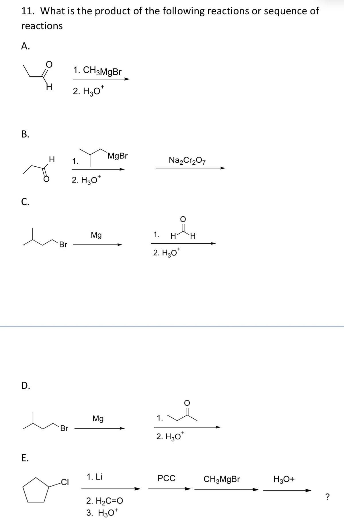 11. What is the product of the following reactions or sequence of
reactions
A.
B.
C.
D.
E.
Br
1. CH3MgBr
H 1.
Br
+
2. H30*
2. H₂O*
Mg
Mg
1. Li
MgBr
2. H₂C=O
3. H3O+
Na₂Cr₂O7
ĐẢ
1.
H
2. H₂O*
1.
H
i
2. H30*
PCC
CH3MgBr
H3O+
?