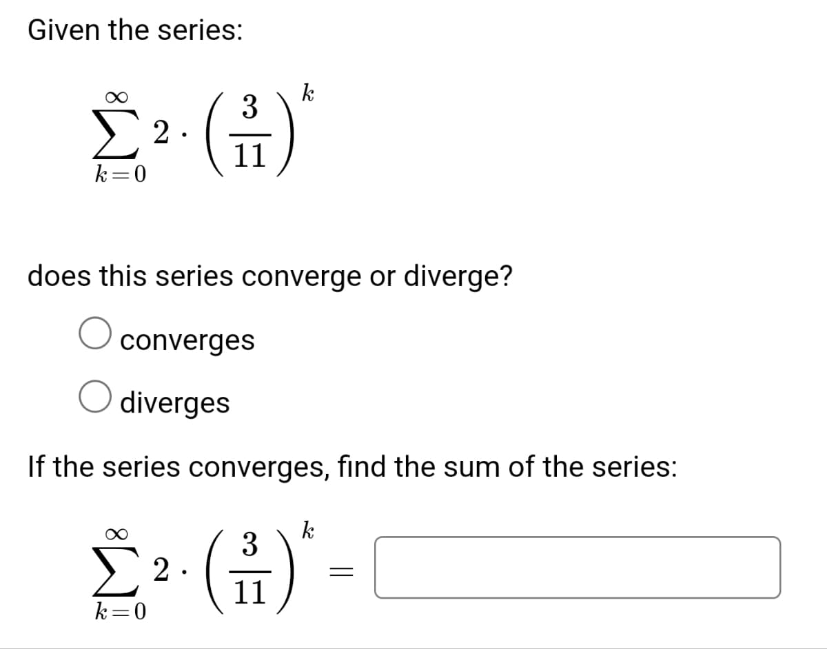 Given the series:
3
Σ2. (1)
11
k=0
k
does this series converge or diverge?
converges
diverges
If the series converges, find the sum of the series:
k
3
2² (+)*-
[2.
11
k=0
=