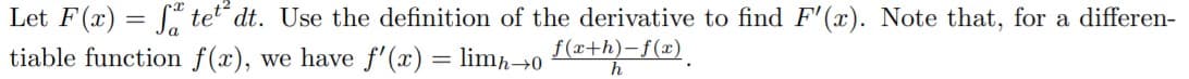 Let F(x) = [ tet dt. Use the definition of the derivative to find F'(x). Note that, for a differen-
tiable function f(x), we have f'(x) = lim→0 *+h)-@).
%3D
