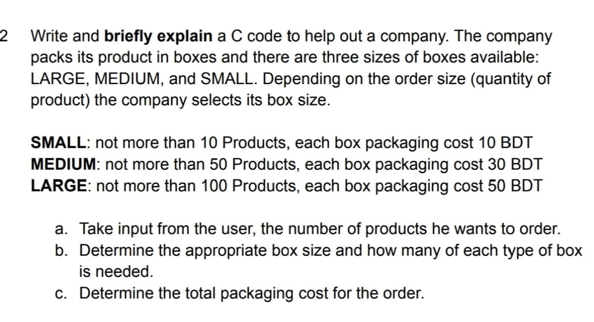Write and briefly explain a C code to help out a company. The company
packs its product in boxes and there are three sizes of boxes available:
LARGE, MEDIUM, and SMALL. Depending on the order size (quantity of
product) the company selects its box size.
2
SMALL: not more than 10 Products, each box packaging cost 10 BDT
MEDIUM: not more than 50 Products, each box packaging cost 30 BDT
LARGE: not more than 100 Products, each box packaging cost 50 BDT
a. Take input from the user, the number of products he wants to order.
b. Determine the appropriate box size and how many of each type of box
is needed.
c. Determine the total packaging cost for the order.
