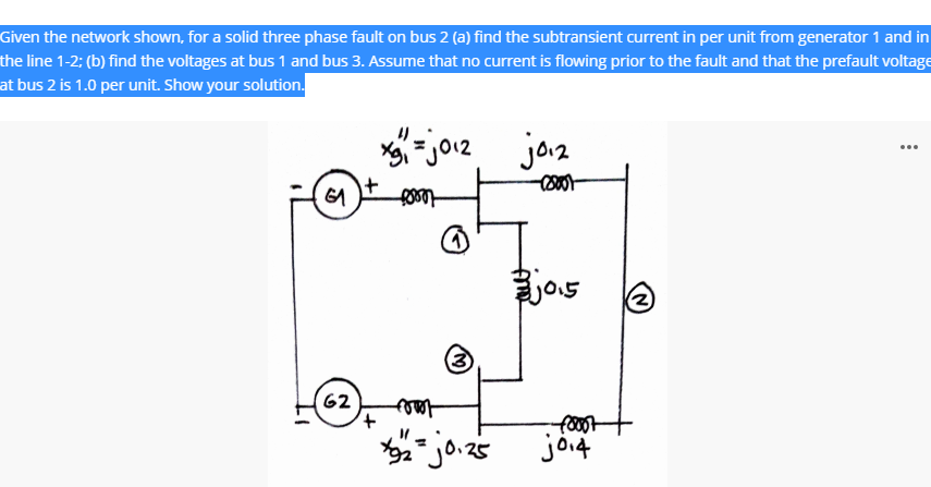 Given the network shown, for a solid three phase fault on bus 2 (a) find the subtransient current in per unit from generator 1 and in
the line 1-2; (b) find the voltages at bus 1 and bus 3. Assume that no current is flowing prior to the fault and that the prefault voltage
at bus 2 is 1.0 per unit. Show your solution.
- jo.z
jaz
...
jos
(2)
62
foot
foot
joi4
