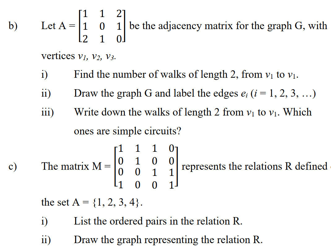 [1 1
21
1 be the adjacency matrix for the graph G, with
b)
Let A
1
[2
1
vertices vi, V2, V3.
i)
Find the number of walks of length 2, from vị to vị.
ii)
Draw the graph G and label the edges e; (i = 1, 2, 3,
...)
iii)
Write down the walks of length 2 from vị to vị. Which
ones are simple circuits?
-1
1
1 01
1
c)
The matrix M =
1
represents
1
the relations R defined
1
1.
the set A = {1, 2, 3, 4}.
i)
List the ordered pairs in the relation R.
ii)
Draw the graph representing the relation R.
