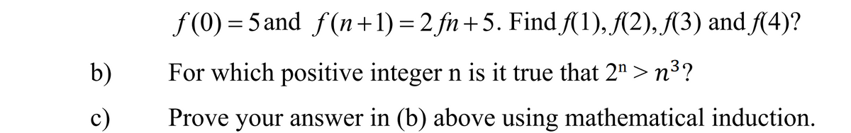 f (0) = 5 and f(n+1) = 2 fn+5. Find A1), A2), {3) and fA4)?
b)
For which positive integer n is it true that 2" > n³?
c)
Prove your answer in (b) above using mathematical induction.
