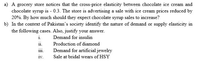 a) A grocery store notices that the cross-price elasticity between chocolate ice cream and
chocolate syrup is - 0.3. The store is advertising a sale with ice cream prices reduced by
20%. By how much should they expect chocolate syrup sales to increase?
b) In the context of Pakistan's society identify the nature of demand or supply elasticity in
the following cases. Also, justify your answer.
i.
Demand for insulin
i.
Production of diamond
Demand for artificial jewelry
111.
iv.
Sale at bridal wears of HSY

