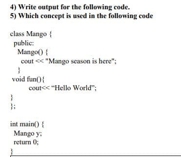 4) Write output for the following code.
5) Which concept is used in the following code
class Mango {
public:
Mango() {
cout << "Mango season is here";
void fun(){
cout<< "Hello World";
}3;
int main() {
Mango y;
return 0;

