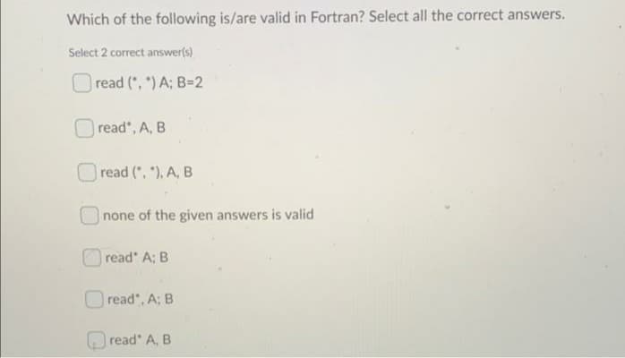 Which of the following is/are valid in Fortran? Select all the correct answers.
Select 2 correct answer(s)
read (, ") A: B=2
read", A, B
read (, "), A, B
none of the given answers is valid
read A; B
read", A: B
O read' A, B
