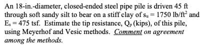 An 18-in.-diameter, closed-ended steel pipe pile is driven 45 ft
through soft sandy silt to bear on a stiff clay of su = 1750 lb/ft and
E, = 475 tsf. Estimate the tip resistance, Q, (kips), of this pile,
using Meyerhof and Vesic methods. Comment on agreement
among the methods.
