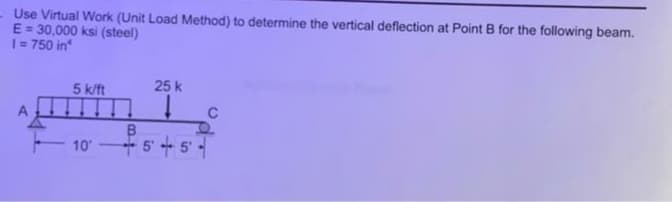 Use Virtual Work (Unit Load Method) to determine the vertical deflection at Point B for the following beam.
E = 30,000 ksi (steel)
|= 750 in
5 k/ft
25 k
B.
5'+5'
10
