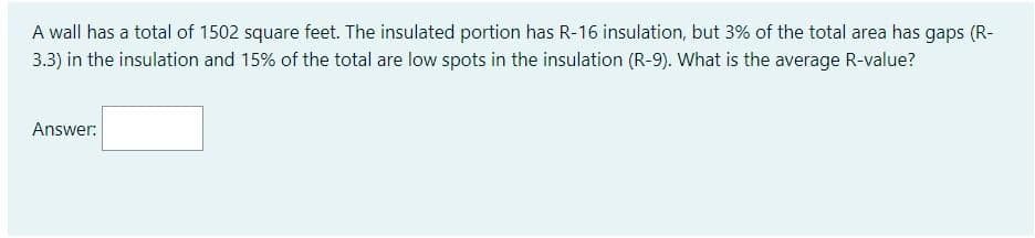 A wall has a total of 1502 square feet. The insulated portion has R-16 insulation, but 3% of the total area has gaps (R-
3.3) in the insulation and 15% of the total are low spots in the insulation (R-9). What is the average R-value?
Answer:

