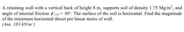 A retaining wall with a vertical back of height 8 m, supports soil of density 1.75 Mg/m³, and
angle of internal friction o'en 30°. The surface of the soil is horizontal. Find the magnitude
of the minimum horizontal thrust per linear metre of wall.
(Ans. 183 kN/m )
