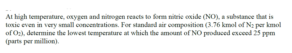 At high temperature, oxygen and nitrogen reacts to form nitric oxide (NO), a substance that is
toxic even in very small concentrations. For standard air composition (3.76 kmol of N2 per kmol
of O2), determine the lowest temperature at which the amount of NO produced exceed 25 ppm
(parts per million).
