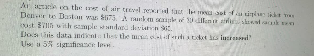 An article on the cost of air travel reported that the mean cost of an airplane ticket from
Denver to Boston was $675. A random sample of 30 different airlines showed sample mean
cost $705 with sample standard deviation $65.
Does this data indicate that the mean cost of such a ticket has increased?
Use a 5% sigmificance level.

