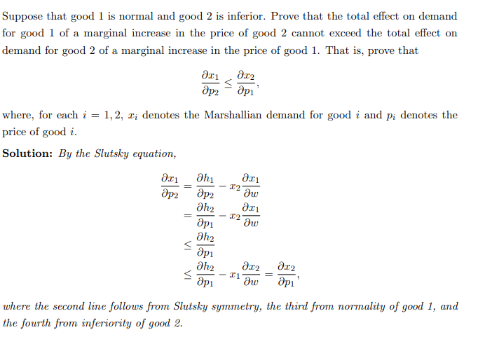 Suppose that good 1 is normal and good 2 is inferior. Prove that the total effect on demand
for good 1 of a marginal increase in the price of good 2 cannot exceed the total effect on
demand for good 2 of a marginal increase in the price of good 1. That is, prove that
?х1
дрг
=
where, for each i = 1,2, zi denotes the Marshallian demand for good i and p; denotes the
price of good i.
Solution: By the Slutsky equation,
VI
əx1
дрг
VI
Əh₁
дрг
Əh₂
др1
Əh₂
др1
Əh₂
<
əx2
api'
where the second line follows from Slutsky
the fourth from inferiority of good 2.
I2
X2
əxi
dw
дх1
dw
Əx₂
əx2
I1
др1 dw др1
symmetry, the third from normality of good 1, and
=