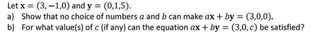 Let x = (3,-1,0) and y = (0,1,5).
a) Show that no choice of numbers a and b can make ax + by = (3,0,0).
b) For what value(s) of c (if any) can the equation ax + by = (3,0, c) be satisfied?