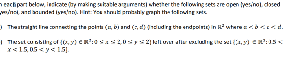 each part below, indicate (by making suitable arguments) whether the following sets are open (yes/no), closed
yes/no), and bounded (yes/no). Hint: You should probably graph the following sets.
The straight line connecting the points (a, b) and (c,d) (including the endpoints) in R² where a < b <c<d.
The set consisting of {(x, y) € R²:0 ≤ x ≤ 2,0 ≤ y ≤ 2} left over after excluding the set {(x,y) € R²:0.5 <
x < 1.5, 0.5 <y< 1.5}.