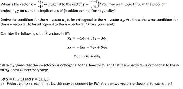 When is the vector x = (3) orthogonal to the vector y = (₂)? You may want to go through the proof of
projecting y on x and the implications of (intuition behind) "orthogonality".
Derive the conditions for the n-vector x₁ to be orthogonal to the n-vector X₂. Are these the same conditions for
the n-vector x₂ to be orthogonal to the n-vector x₁? Prove your result.
Consider the following set of 3-vectors in R¹:
X₁ = -5e₁ + 8e₂ - 3e3
X2 = -6e₁-9e2+ Bez
X3 = 7е₁ + αеz
culate a, ß given that the 3-vector X₂ is orthogonal to the 3-vector X₁ and that the 3-vector X₂ is orthogonal to the 3-
tor X3. Show all necessary steps.
Let x = (1,2,3) and y = (1,1,1).
a) Project y on x (in econometrics, this may be denoted by Px). Are the two vectors orthogonal to each other?