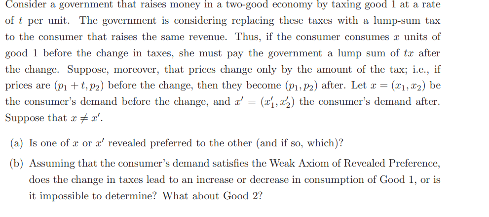 Consider a government that raises money in a two-good economy by taxing good 1 at a rate
of t per unit. The government is considering replacing these taxes with a lump-sum tax
to the consumer that raises the same revenue. Thus, if the consumer consumes x units of
good 1 before the change in taxes, she must pay the government a lump sum of tx after
the change. Suppose, moreover, that prices change only by the amount of the tax; i.e., if
prices are (p₁+t, p2) before the change, then they become (P₁, P2) after. Let x = (x1, x₂) be
the consumer's demand before the change, and x' (x1,x2) the consumer's demand after.
Suppose that x = x'.
=
(a) Is one of x or x' revealed preferred to the other (and if so, which)?
(b) Assuming that the consumer's demand satisfies the Weak Axiom of Revealed Preference,
does the change in taxes lead to an increase or decrease in consumption of Good 1, or is
it impossible to determine? What about Good 2?