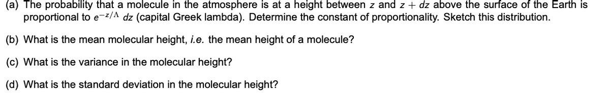 (a) The probability that a molecule in the atmosphere is at a height between z and z + dz above the surface of the Earth is
proportional to e-z/A dz (capital Greek lambda). Determine the constant of proportionality. Sketch this distribution.
(b) What is the mean molecular height, i.e. the mean height of a molecule?
(c) What is the variance in the molecular height?
(d) What is the standard deviation in the molecular height?
