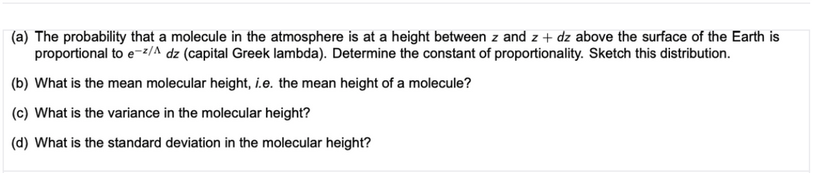 (a) The probability that a molecule in the atmosphere is at a height between z and z + dz above the surface of the Earth is
proportional to e-z/^ dz (capital Greek lambda). Determine the constant of proportionality. Sketch this distribution.
(b) What is the mean molecular height, i.e. the mean height of a molecule?
(c) What is the variance in the molecular height?
(d) What is the standard deviation in the molecular height?
