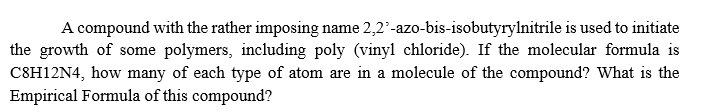 A compound with the rather imposing name 2,2'-azo-bis-isobutyrylnitrile is used to initiate
the growth of some polymers, including poly (vinyl chloride). If the molecular formula is
C8H12N4, how many of each type of atom are in a molecule of the compound? What is the
Empirical Formula of this compound?
