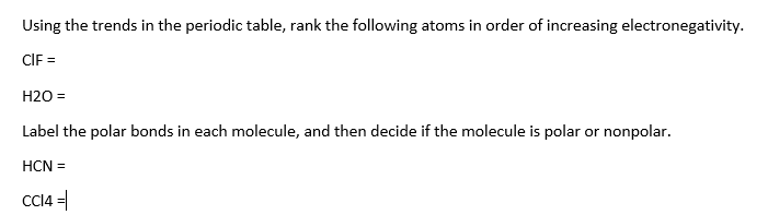 Using the trends in the periodic table, rank the following atoms in order of increasing electronegativity.
CIF =
H20 =
Label the polar bonds in each molecule, and then decide if the molecule is polar or nonpolar.
HCN =
CC14 =|
