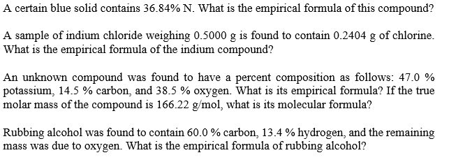 A certain blue solid contains 36.84% N. What is the empirical formula of this compound?
A sample of indium chloride weighing 0.5000 g is found to contain 0.2404 g of chlorine.
What is the empirical formula of the indium compound?
An unknown compound was found to have a percent composition as follows: 47.0 %
potassium, 14.5 % carbon, and 38.5 % oxygen. What is its empirical formula? If the true
molar mass of the compound is 166.22 g/mol, what is its molecular formula?
Rubbing alcohol was found to contain 60.0 % carbon, 13.4 % hydrogen, and the remaining
mass was due to oxygen. What is the empirical formula of rubbing alcohol?
