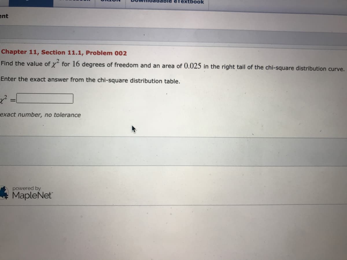 êfextbook
ent
Chapter 11, Section 11.1, Problem 002
Find the value of x for 16 degrees of freedom and an area of 0.025 in the right tail of the chi-square distribution curve.
Enter the exact answer from the chi-square distribution table.
exact number, no tolerance
powered by
* MapleNet
