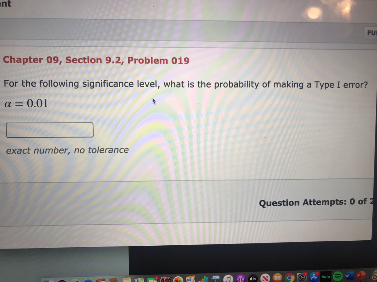 ent
FUR
Chapter 09, Section 9.2, Problem 019
For the following significance level, what is the probability of making a Type I error?
a = 0.01
exact number, no tolerance
Question Attempts: 0 of 2
hulu
W
étv
