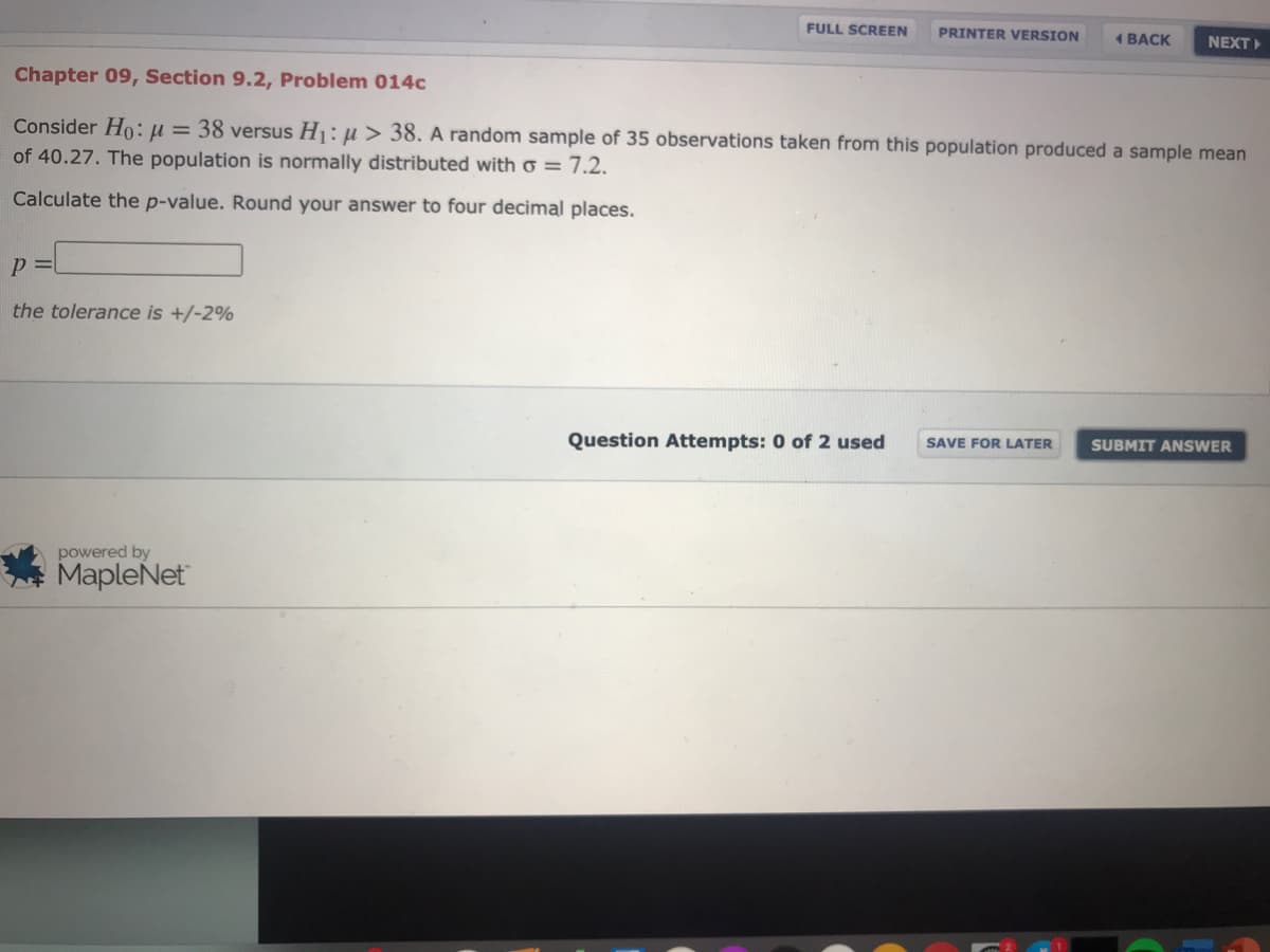 FULL SCREEN
PRINTER VERSION
1 BACK
NEXT
Chapter 09, Section 9.2, Problem 014c
Consider Ho: u = 38 versus H1: µ > 38. A random sample of 35 observations taken from this population produced a sample mean
of 40.27. The population is normally distributed with o = 7.2.
Calculate the p-value. Round your answer to four decimal places.
the tolerance is +/-2%
Question Attempts: 0 of 2 used
SAVE FOR LATER
SUBMIT ANSWER
powered by
MapleNet
