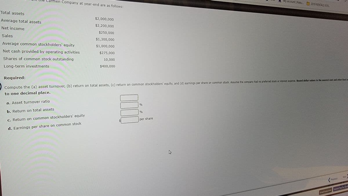 Total assets
men Company at year-end are as follows:
Average total assets
Net income
Sales
Average common stockholders' equity
Net cash provided by operating activities
Shares of common stock outstanding
Long-term investments
$2,000,000
$2,200,000
$250,000
$1,300,000
$1,000,000
$275,000
10,000
$400,000
000
Required:
Compute the (a) asset turnover, (b) return on total assets, (c) return on common stockholders' equity, and (d) earnings per share on common stock. Assume the company had no preferred stock or interest expense. Round dollar values to the nearest cent and other final am
to one decimal place.
a. Asset turnover ratio
b. Return on total assets
c. Return on common stockholders' equity
d. Earnings per share on common stock
%
%
My account | Roku...
per share
2019 RENTALS SCR
Previous
Next
Email Instructor Submit Test for Grad