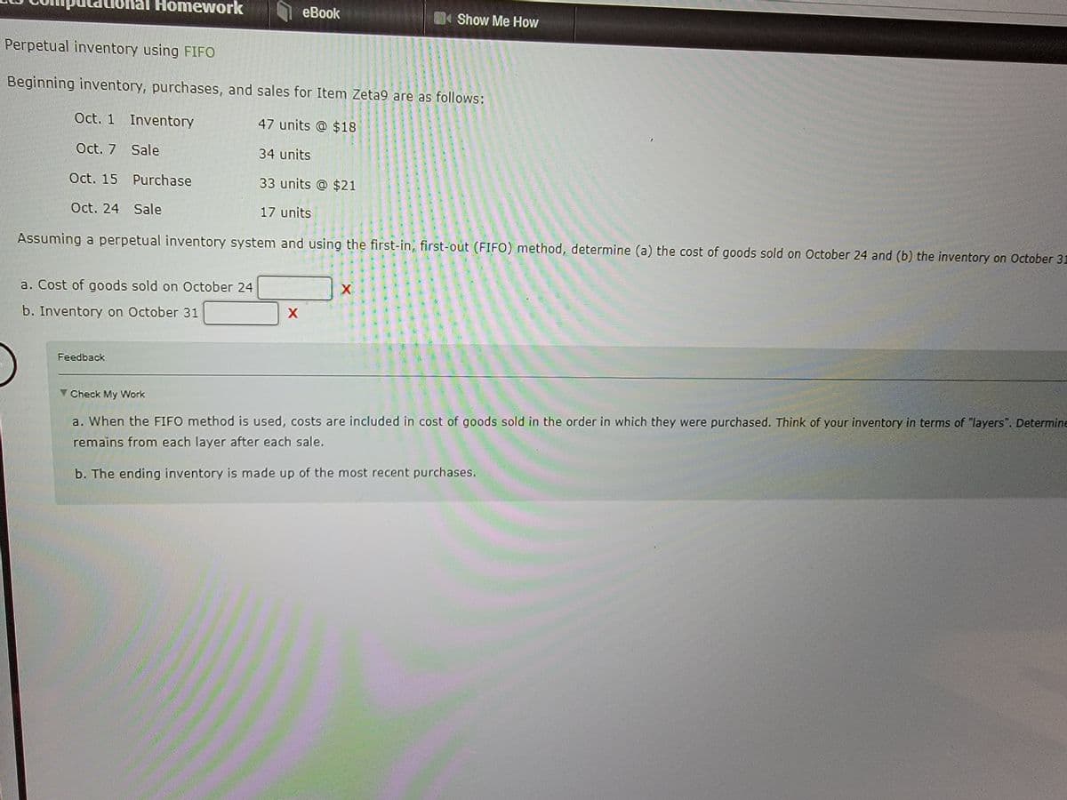 Homework
Perpetual inventory using FIFO
Beginning inventory, purchases, and sales for Item Zeta9 are as follows:
Oct. 1 Inventory
47 units @ $18
Oct. 7
Sale
34 units
Oct. 15 Purchase
33 units @ $21
Oct. 24 Sale
17 units
a. Cost of goods sold on October 24
b. Inventory on October 31
Feedback
eBook #book
Assuming a perpetual inventory system and using the first-in, first-out (FIFO) method, determine (a) the cost of goods sold on October 24 and (b) the inventory on October 31
X
Show Me How
X
Check My Work
a. When the FIFO method is used, costs are included in cost of goods sold in the order in which they were purchased. Think of your inventory in terms of "layers". Determine
remains from each layer after each sale.
b. The ending inventory is made up of the most recent purchases.