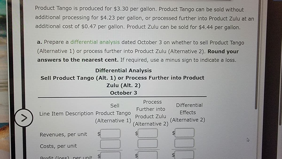 Product Tango is produced for $3.30 per gallon. Product Tango can be sold without
additional processing for $4.23 per gallon, or processed further into Product Zulu at an
additional cost of $0.47 per gallon. Product Zulu can be sold for $4.44 per gallon.
a. Prepare a differential analysis dated October 3 on whether to sell Product Tango
(Alternative 1) or process further into Product Zulu (Alternative 2). Round your
answers to the nearest cent. If required, use a minus sign to indicate a loss.
Differential Analysis
Sell Product Tango (Alt. 1) or Process Further into Product
Zulu (Alt. 2)
October 3
SA
好
Sell
Line Item Description Product Tango
(Alternative 1)
Process
Further into
Product Zulu
(Alternative 2)
Differential
Effects
(Alternative 2)
Revenues, per unit $
$
Λ
Profit (loss) per unit
er unit $
Costs, per unit
57
L