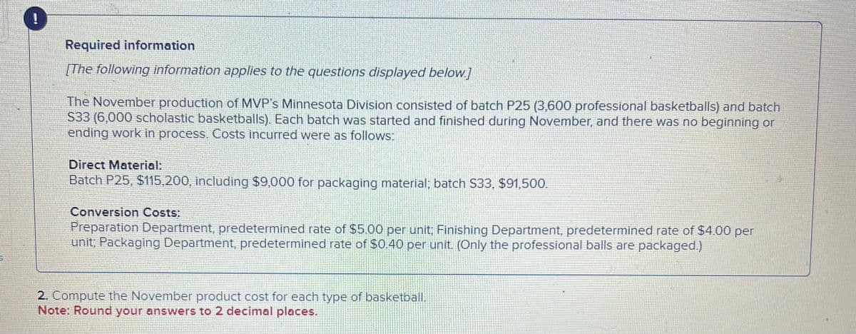 !
Required information
[The following information applies to the questions displayed below.]
The November production of MVP's Minnesota Division consisted of batch P25 (3,600 professional basketballs) and batch
S33 (6,000 scholastic basketballs). Each batch was started and finished during November, and there was no beginning or
ending work in process. Costs incurred were as follows:
Direct Material:
Batch P25, $115,200, including $9,000 for packaging material; batch S33, $91,500.
Conversion Costs:
Preparation Department, predetermined rate of $5.00 per unit, Finishing Department, predetermined rate of $4.00 per
unit; Packaging Department, predetermined rate of $0.40 per unit. (Only the professional balls are packaged.)
2. Compute the November product cost for each type of basketball.
Note: Round your answers to 2 decimal places.