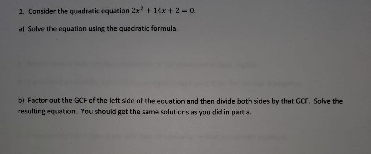 1. Consider the quadratic equation 2x2 + 14x + 2 = 0.
a) Solve the equation using the quadratic formula.
b) Factor out the GCF of the left side of the equation and then divide both sides by that GCF. Solve the
resulting equation. You should get the same solutions as you did in part a.

