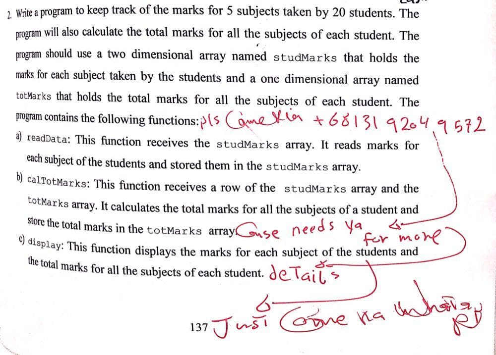 2 Write a program to keep track of the marks for 5 subjects taken by 20 students. The
program will also calculate the total marks for all the subjects of each student. The
program should use a two dimensional array named studMarks that holds the
marks for each subject taken by the students and a one dimensional array named
totMarks that holds the total marks for all the subjects of each student. The
program contains the following functions:>(s ametla t68131 9204.9572
a) readData: This function receives the studMarks array. It reads marks for
each subject of the students and stored them in the studMarks array.
0) calTotMarks: This function receives a row of the studMarks array and the
totMarks array. It calculates the total marks for all the subjects of a student and
store the total marks in the totMarks array!
needs ya
for mone
y display: This function displays the marks for each subject of the students and
the total marks for all the subjects of each student. deTail
6-
137 Jusi oone ha
