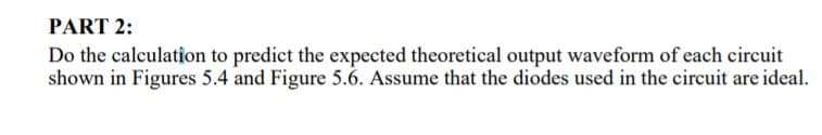 PART 2:
Do the calculation to predict the expected theoretical output waveform of each circuit
shown in Figures 5.4 and Figure 5.6. Assume that the diodes used in the circuit are ideal.
