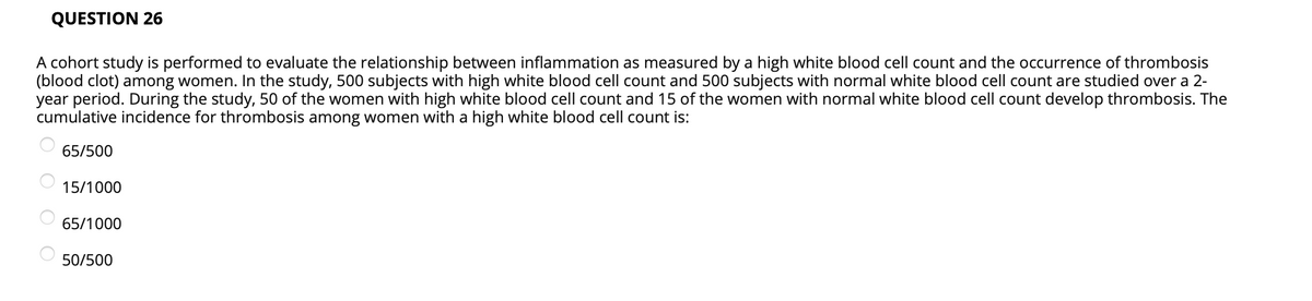 QUESTION 26
A cohort study is performed to evaluate the relationship between inflammation as measured by a high white blood cell count and the occurrence of thrombosis
(blood clot) among women. In the study, 500 subjects with high white blood cell count and 500 subjects with normal white blood cell count are studied over a 2-
year period. During the study, 50 of the women with high white blood cell count and 15 of the women with normal white blood cell count develop thrombosis. The
cumulative incidence for thrombosis among women with a high white blood cell count is:
65/500
15/1000
65/1000
50/500
O O O O
