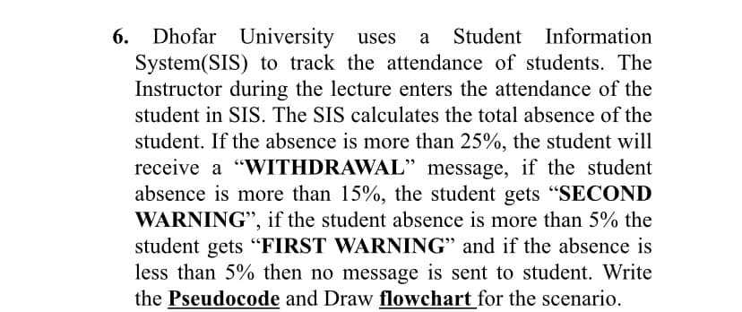 Dhofar University uses
System(SIS) to track the attendance of students. The
Instructor during the lecture enters the attendance of the
6.
a
Student Information
student in SIS. The SIS calculates the total absence of the
student. If the absence is more than 25%, the student will
receive a "WITHDRAWAL" message, if the student
absence is more than 15%, the student gets "SECOND
WARNING", if the student absence is more than 5% the
student gets “FIRST WARNING" and if the absence is
less than 5% then no message is sent to student. Write
the Pseudocode and Draw flowchart for the scenario.
