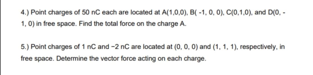 4.) Point charges of 50 nC each are located at A(1,0,0), B( -1, 0, 0), C(0,1,0), and D(0, -
1, 0) in free space. Find the total force on the charge A.
5.) Point charges of 1 nC and -2 nC are located at (0, 0, 0) and (1, 1, 1), respectively, in
free space. Determine the vector force acting on each charge.
