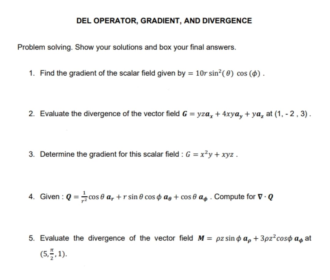 DEL OPERATOR, GRADIENT, AND DIVERGENCE
Problem solving. Show your solutions and box your final answers.
1. Find the gradient of the scalar field given by = 10r sin²( 0) cos (4) .
2. Evaluate the divergence of the vector field G = yza, + 4xya, + ya, at (1, -2 , 3) .
3. Determine the gradient for this scalar field : G = x²y + xyz .
4. Given : Q = cos e a, +r sin 0 cos o ag + cos 0 as . Compute for V · Q
5. Evaluate the divergence of the vector field M= pz sin o a, + 3pz?cos¢ as at
(5.5.1).
