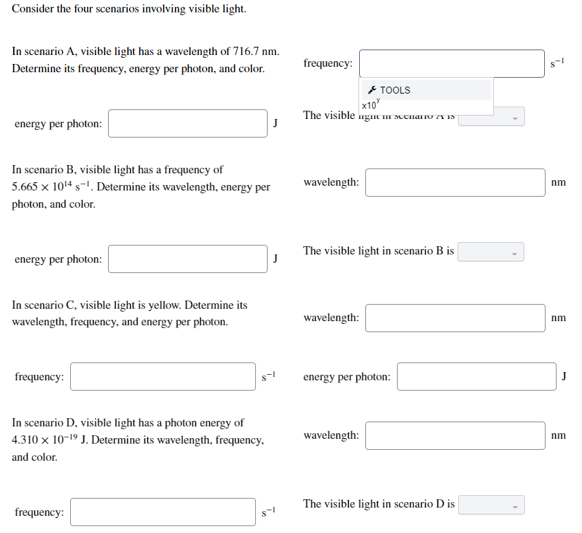 Consider the four scenarios involving visible light.
In scenario A, visible light has a wavelength of 716.7 nm.
frequency:
Determine its frequency, energy per photon, and color.
* TOOLS
x10
The visible ngm II SUEnano A S
energy per photon:
J
In scenario B, visible light has a frequency of
5.665 × 1014 s-1. Determine its wavelength, energy per
wavelength:
nm
photon, and color.
The visible light in scenario B is
energy per photon:
J
In scenario C, visible light is yellow. Determine its
wavelength:
nm
wavelength, frequency, and energy per photon.
frequency:
energy per photon:
J
In scenario D, visible light has a photon energy of
4.310 x 10-19 J. Determine its wavelength, frequency,
wavelength:
nm
and color.
The visible light in scenario D is
frequency:
