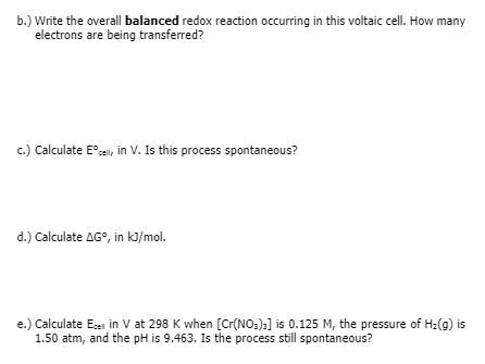 b.) Write the overall balanced redox reaction occurring in this voltaic cell. How many
electrons are being transferred?
c.) Calculate E°cal, in V. Is this process spontaneous?
d.) Calculate AG°, in kl/mol.
e.) Calculate Eei in V at 298 K when [Cr(NO:):] is 0.125 M, the pressure of H:(g) is
1.50 atm, and the pH is 9.463. Is the process still spontaneous?
