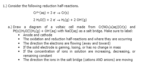 1.) Consider the following reduction half-reactions.
Cra-(aq) + 3 e → Cr(s)
2 H;0(1) + 2 e → H:(g) + 2 OH(g)
a.) Draw a diagram of a voltaic cell made from Cr(NO:):(aq)|Cr(s) and
Pt(s)|H;O(1)|H:(g) + OH(aq) with NaC(aq) as a salt bridge. Make sure to label:
• Anode and cathode
• The oxidation and reduction half-reactions and where they are occurring
• The direction the electrons are flowing (away and toward)
• If the solid electrode is gaining, losing, or has no change in mass
• if the concentration of ions in solution are increasing, decreasing, or
remaining constant
• The direction the ions in the salt bridge (cations AND anions) are moving
