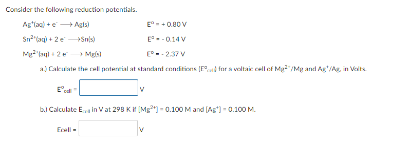Consider the following reduction potentials.
Ag*(aq) + e
→ Ag(s)
E° = + 0.80 V
Sn2*(aq) + 2 e -→Sn(s)
E° = - 0.14 V
Mg2 (aq) + 2 e -
→ Mg(s)
E° = - 2.37 V
a.) Calculate the cell potential at standard conditions (E°cell) for a voltaic cell of Mg2+/Mg and Ag*/Ag, in Volts.
E° cell =
v
b.) Calculate Ecel in V at 298 K if [Mg2*] = 0.100 M and [Ag*] = 0.100 M.
%3D
Ecell =
V
