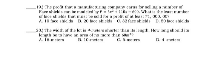 _19.) The profit that a manufacturing company earns for selling a number of
Face shields can be modeled by P= 5x2 + 110x - 600. What is the least number
of face shields that must be sold for a profit of at least P1, 000. 00?
A. 10 face shields B. 20 face shields C. 32 face shields D. 50 face shields
_20.) The width of the lot is 4-meters shorter than its length. How long should its
length be to have an area of no more than 60m2?
A. 16-meters
B. 10-meters
C. 6-meters
D. 4 -meters
